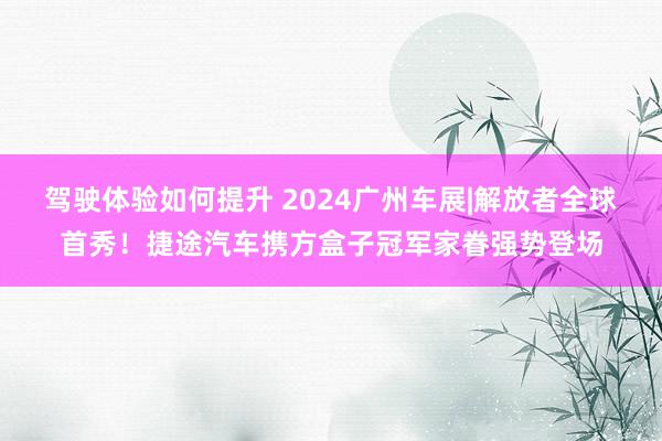 驾驶体验如何提升 2024广州车展|解放者全球首秀！捷途汽车携方盒子冠军家眷强势登场