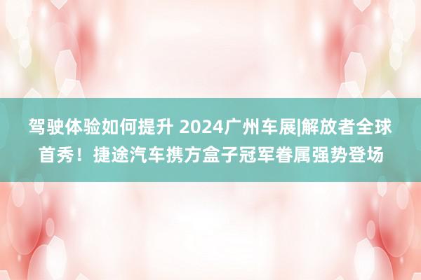 驾驶体验如何提升 2024广州车展|解放者全球首秀！捷途汽车携方盒子冠军眷属强势登场