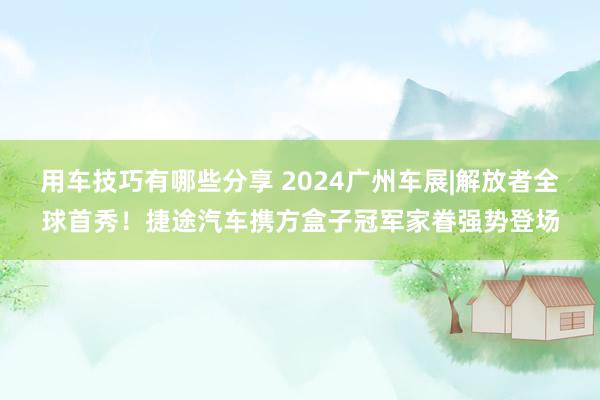 用车技巧有哪些分享 2024广州车展|解放者全球首秀！捷途汽车携方盒子冠军家眷强势登场