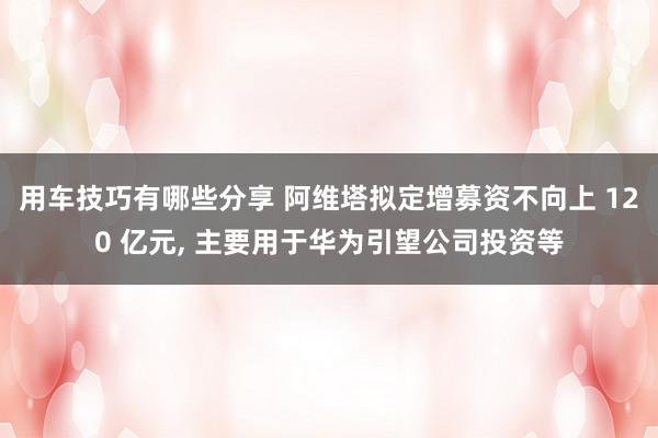 用车技巧有哪些分享 阿维塔拟定增募资不向上 120 亿元, 主要用于华为引望公司投资等