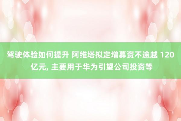 驾驶体验如何提升 阿维塔拟定增募资不逾越 120 亿元, 主要用于华为引望公司投资等