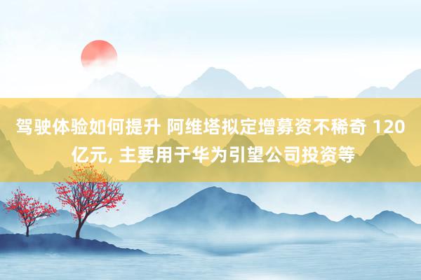 驾驶体验如何提升 阿维塔拟定增募资不稀奇 120 亿元, 主要用于华为引望公司投资等