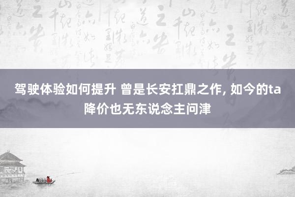 驾驶体验如何提升 曾是长安扛鼎之作, 如今的ta降价也无东说念主问津