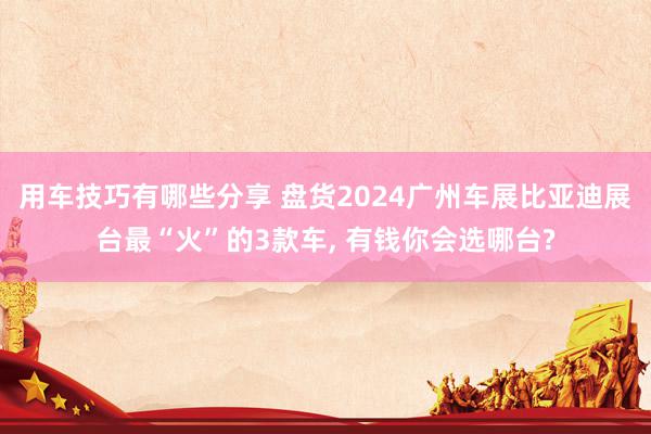 用车技巧有哪些分享 盘货2024广州车展比亚迪展台最“火”的3款车, 有钱你会选哪台?