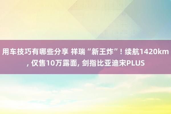 用车技巧有哪些分享 祥瑞“新王炸”! 续航1420km, 仅售10万露面, 剑指比亚迪宋PLUS