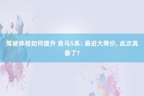 驾驶体验如何提升 良马5系: 最近大降价, 此次真香了?