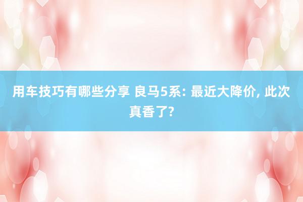 用车技巧有哪些分享 良马5系: 最近大降价, 此次真香了?