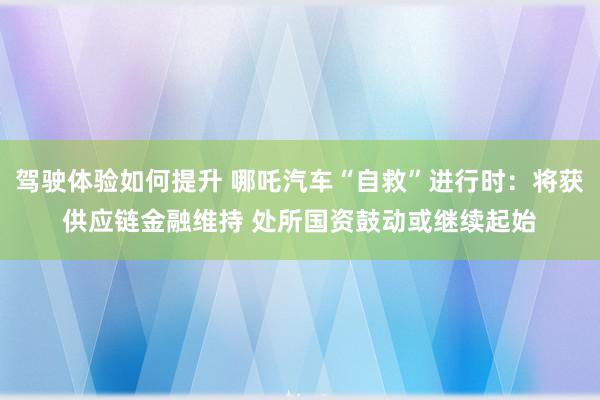 驾驶体验如何提升 哪吒汽车“自救”进行时：将获供应链金融维持 处所国资鼓动或继续起始