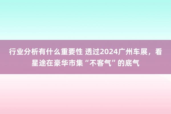 行业分析有什么重要性 透过2024广州车展，看星途在豪华市集“不客气”的底气