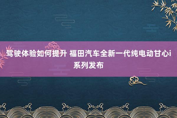 驾驶体验如何提升 福田汽车全新一代纯电动甘心i系列发布