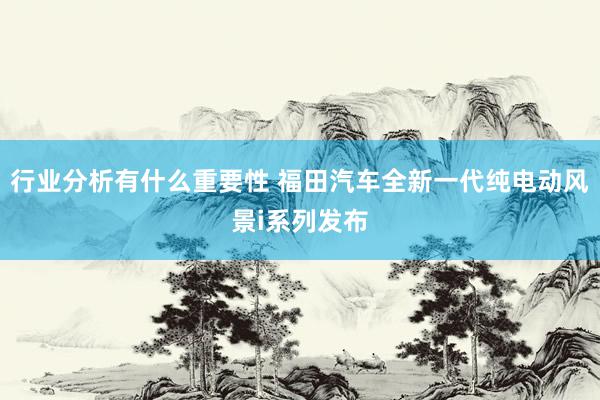 行业分析有什么重要性 福田汽车全新一代纯电动风景i系列发布