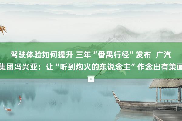 驾驶体验如何提升 三年“番禺行径”发布  广汽集团冯兴亚：让“听到炮火的东说念主”作念出有策画