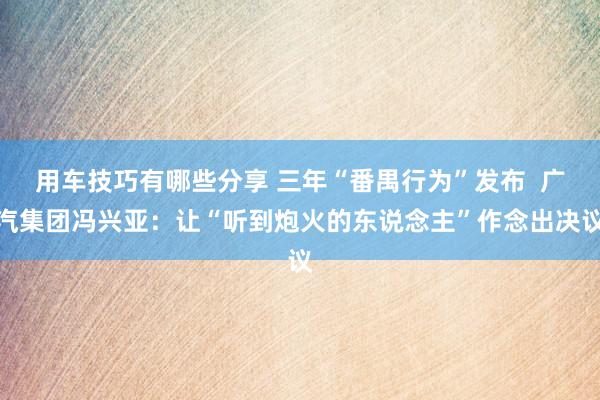 用车技巧有哪些分享 三年“番禺行为”发布  广汽集团冯兴亚：让“听到炮火的东说念主”作念出决议