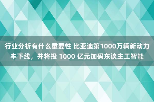 行业分析有什么重要性 比亚迪第1000万辆新动力车下线，并将投 1000 亿元加码东谈主工智能