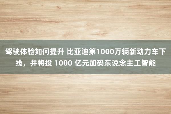 驾驶体验如何提升 比亚迪第1000万辆新动力车下线，并将投 1000 亿元加码东说念主工智能