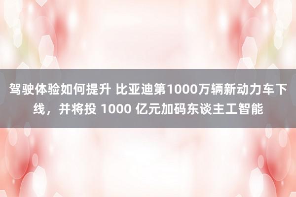 驾驶体验如何提升 比亚迪第1000万辆新动力车下线，并将投 1000 亿元加码东谈主工智能