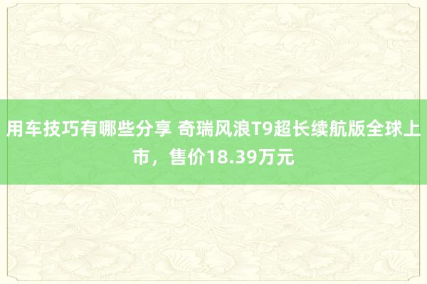 用车技巧有哪些分享 奇瑞风浪T9超长续航版全球上市，售价18.39万元