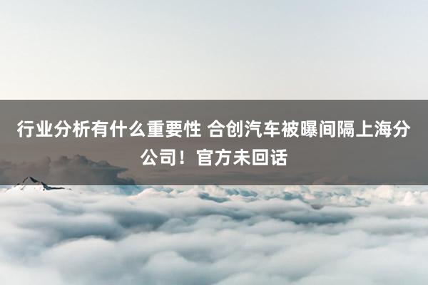 行业分析有什么重要性 合创汽车被曝间隔上海分公司！官方未回话