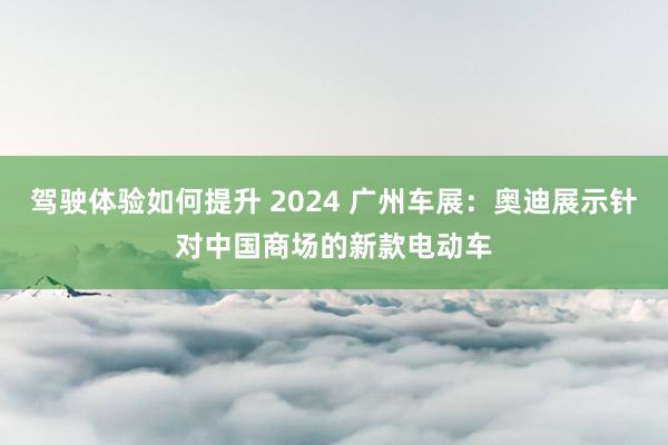 驾驶体验如何提升 2024 广州车展：奥迪展示针对中国商场的新款电动车