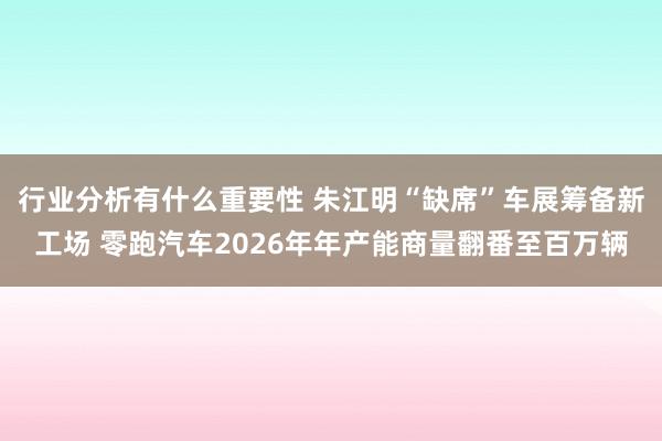 行业分析有什么重要性 朱江明“缺席”车展筹备新工场 零跑汽车2026年年产能商量翻番至百万辆