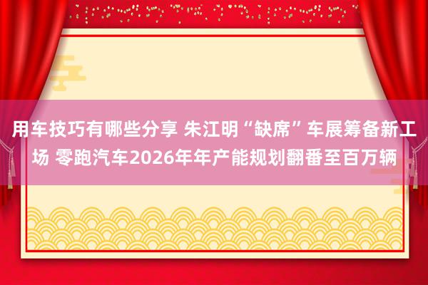 用车技巧有哪些分享 朱江明“缺席”车展筹备新工场 零跑汽车2026年年产能规划翻番至百万辆