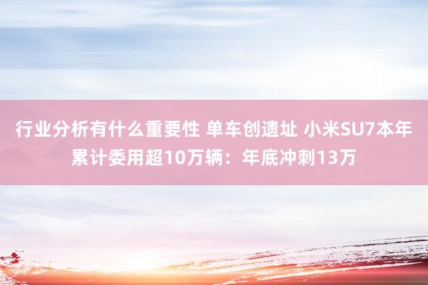 行业分析有什么重要性 单车创遗址 小米SU7本年累计委用超10万辆：年底冲刺13万