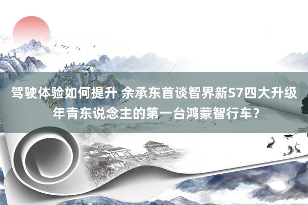 驾驶体验如何提升 余承东首谈智界新S7四大升级 年青东说念主的第一台鸿蒙智行车？