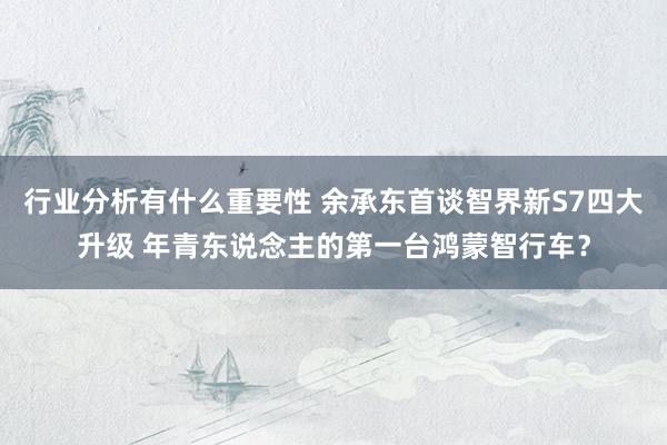 行业分析有什么重要性 余承东首谈智界新S7四大升级 年青东说念主的第一台鸿蒙智行车？