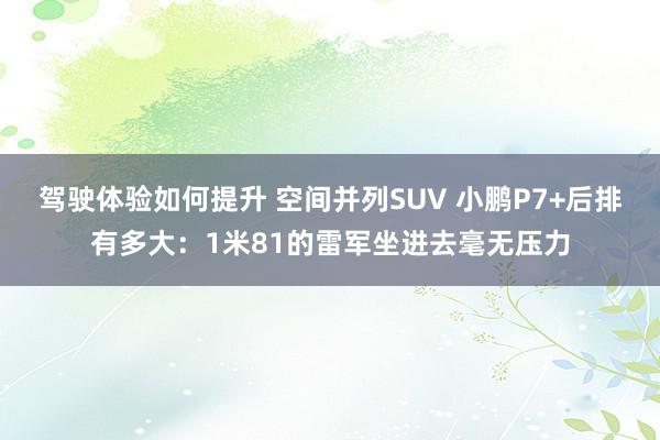 驾驶体验如何提升 空间并列SUV 小鹏P7+后排有多大：1米81的雷军坐进去毫无压力