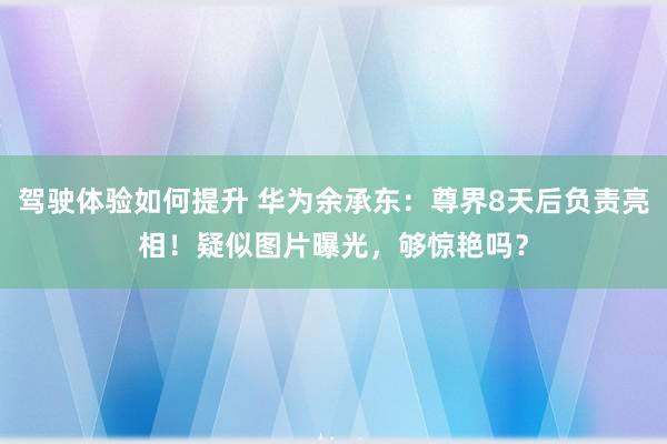 驾驶体验如何提升 华为余承东：尊界8天后负责亮相！疑似图片曝光，够惊艳吗？