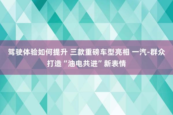 驾驶体验如何提升 三款重磅车型亮相 一汽-群众打造“油电共进”新表情