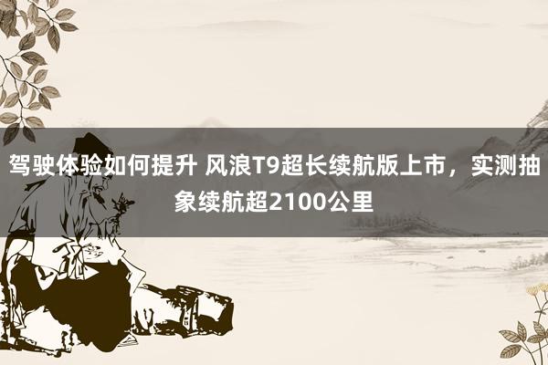 驾驶体验如何提升 风浪T9超长续航版上市，实测抽象续航超2100公里