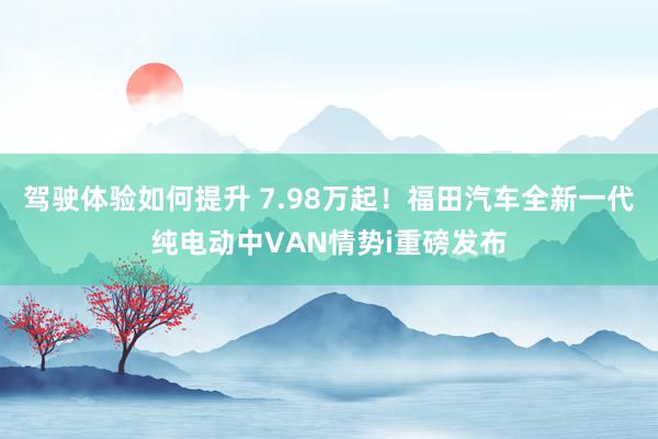 驾驶体验如何提升 7.98万起！福田汽车全新一代纯电动中VAN情势i重磅发布