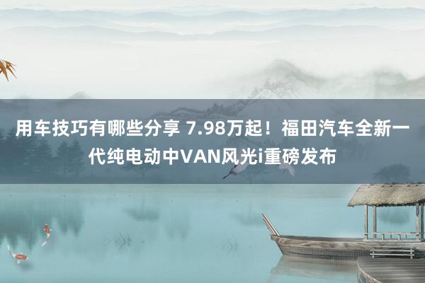 用车技巧有哪些分享 7.98万起！福田汽车全新一代纯电动中VAN风光i重磅发布