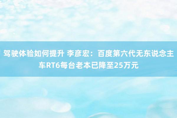 驾驶体验如何提升 李彦宏：百度第六代无东说念主车RT6每台老本已降至25万元