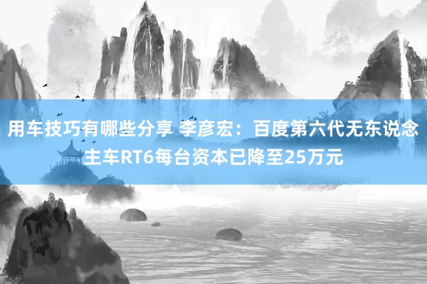 用车技巧有哪些分享 李彦宏：百度第六代无东说念主车RT6每台资本已降至25万元