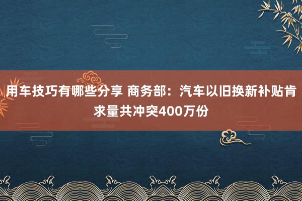 用车技巧有哪些分享 商务部：汽车以旧换新补贴肯求量共冲突400万份