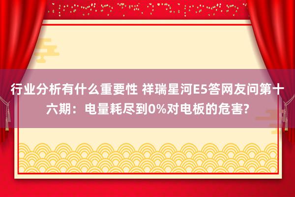 行业分析有什么重要性 祥瑞星河E5答网友问第十六期：电量耗尽到0%对电板的危害?