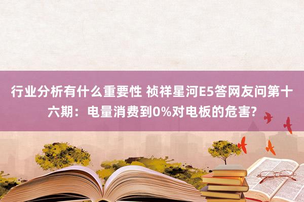 行业分析有什么重要性 祯祥星河E5答网友问第十六期：电量消费到0%对电板的危害?