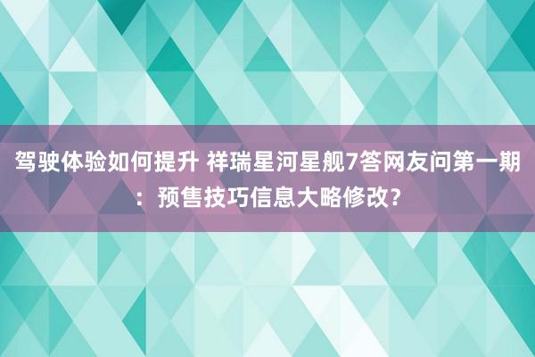 驾驶体验如何提升 祥瑞星河星舰7答网友问第一期：预售技巧信息大略修改？