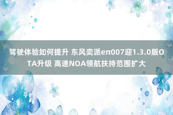 驾驶体验如何提升 东风奕派eπ007迎1.3.0版OTA升级 高速NOA领航扶持范围扩大