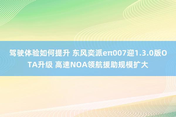 驾驶体验如何提升 东风奕派eπ007迎1.3.0版OTA升级 高速NOA领航援助规模扩大